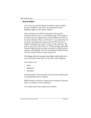 Page 5656 / Answering calls
Modular ICS 6.0 System Coordinator Guide P0992640 03
Answer buttons
You can use an Answer button to monitor calls on another 
person’s telephone. All calls to the monitored Norstar 
telephone appear on the Answer button. 
Answer buttons are useful for attendants who monitor 
incoming calls for one or several other people. For example, a 
secretary may have appearances for three different bosses on 
her answer buttons. Once a call for boss A is answered by the 
secretary, the...