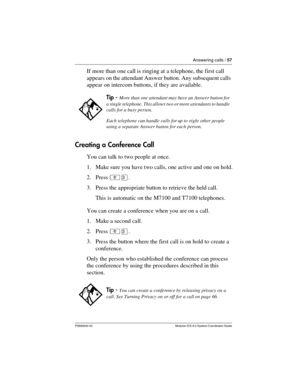 Page 57Answering calls / 57
P0992640 03 Modular ICS 6.0 System Coordinator Guide
If more than one call is ringing at a telephone, the first call 
appears on the attendant Answer button. Any subsequent calls 
appear on intercom buttons, if they are available.
Creating a Conference Call
You can talk to two people at once.
1. Make sure you have two calls, one active and one on hold.
2. Press ²Ü.
3. Press the appropriate button to retrieve the held call. 
This is automatic on the M7100 and T7100 telephones.
You can...