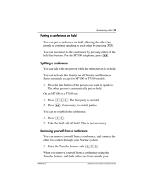 Page 59Answering calls / 59
P0992640 03 Modular ICS 6.0 System Coordinator Guide
Putting a conference on hold
You can put a conference on hold, allowing the other two 
people to continue speaking to each other by pressing ³.
You can reconnect to the conference by pressing either of the 
held line buttons. For the M7100 telephone, press ³. 
Splitting a conference
You can talk with one person while the other person is on hold.
You can activate this feature on all Norstar and Business 
Series terminals except for...