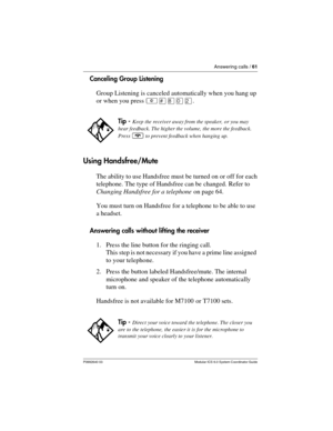 Page 61Answering calls / 61
P0992640 03 Modular ICS 6.0 System Coordinator Guide
Canceling Group Listening
Group Listening is canceled automatically when you hang up 
or when you press ²£¡âÛ.
Using Handsfree/Mute
The ability to use Handsfree must be turned on or off for each 
telephone. The type of Handsfree can be changed.  Refer to 
Changing Handsfree for a telephone on page 64. 
You must turn on Handsfree for a telephone to be able to use 
a headset.
Answering calls without lifting the receiver
1. Press the...