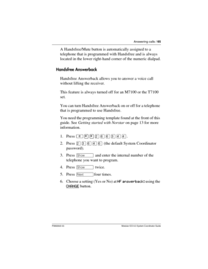 Page 65Answering calls / 65
P0992640 03 Modular ICS 6.0 System Coordinator Guide
A Handsfree/Mute button is automatically assigned to a 
telephone that is programmed with Handsfree and is always 
located in the lower right-hand corner of the numeric dialpad.
Handsfree Answerback
Handsfree Answerback allows you to answer a voice call 
without lifting the receiver. 
This feature is always turned off for an M7100 or the T7100 
set.
You can turn Handsfree Answerback on or off for a telephone 
that is programmed to...