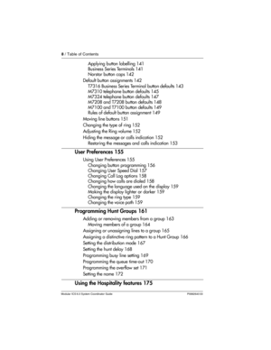 Page 88 / Table of Contents
Modular ICS 6.0 System Coordinator Guide P0992640 03
Applying button labelling 141
Business Series Terminals 141
Norstar button caps 142
Default button assignments 142
T7316 Business Series Terminal button defaults 143
M7310 telephone button defaults 145
M7324 telephone button defaults 147
M7208 and T7208 button defaults 148
M7100 and T7100 button defaults 149
Rules of default button assignment 149
Moving line buttons 151
Changing the type of ring 152
Adjusting the Ring volume 152...