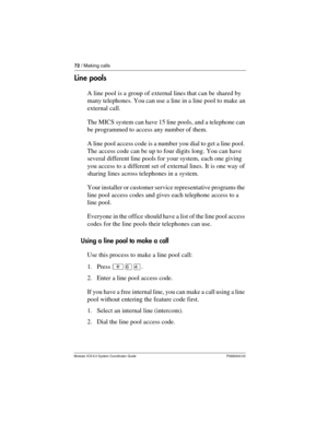 Page 7272 / Making calls
Modular ICS 6.0 System Coordinator Guide P0992640 03
Line pools
A line pool is a group of external lines that can be shared by 
many telephones. You can use a line in a line pool to make an 
external call.
The MICS system can have 15 line pools, and a telephone can 
be programmed to access any number of them.
A line pool access code is a number you dial to get a line pool. 
The access code can be up to four digits long. You can have 
several different line pools for your system, each...