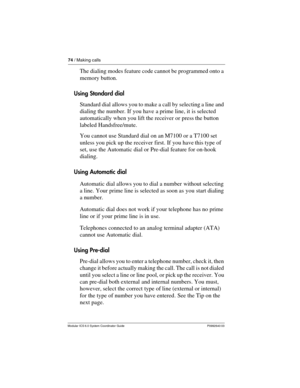 Page 7474 / Making calls
Modular ICS 6.0 System Coordinator Guide P0992640 03
The dialing modes feature code cannot be programmed onto a 
memory button.
Using Standard dial
Standard dial allows you to make a call by selecting a line and 
dialing the number. If you have a prime line, it is selected 
automatically when you lift the receiver or press the button 
labeled Handsfree/mute.
You cannot use Standard dial on an M7100 or a T7100 set 
unless you pick up the receiver first. If you have this type of 
set, use...