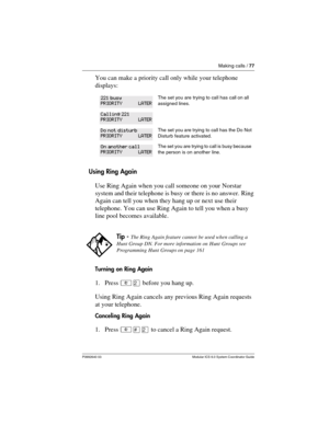 Page 77Making calls / 77
P0992640 03 Modular ICS 6.0 System Coordinator Guide
You can make a priority call only while your telephone 
displays:
Using Ring Again
Use Ring Again when you call someone on your Norstar 
system and their telephone is busy or there is no answer. Ring 
Again can tell you when they hang up or next use their 
telephone. You can use Ring Again to tell you when a busy 
line pool becomes available.
Turning on Ring Again
1. Press ²Û before you hang up. 
Using Ring Again cancels any previous...