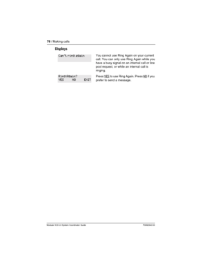 Page 7878 / Making calls
Modular ICS 6.0 System Coordinator Guide P0992640 03
Displays
You cannot use Ring Again on your current 
call. You can only use Ring Again while you 
have a busy signal on an internal call or line 
pool request, or while an internal call is 
ringing.
Press Y ES to use Ring Again. Press NO if you 
prefer to send a message.
Can't ring again
Ring Again?
YES NO EXIT 