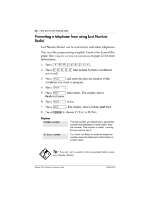 Page 8282 / Time savers for making calls
Modular ICS 6.0 System Coordinator Guide P0992640 03
Preventing a telephone from using Last Number 
Redial
Last Number Redial can be restricted at individual telephones.
You need the programming template found at the front of this 
guide. See 
A map for working in programming on page 22 for more 
information.
1. Press ²¥¥ÛßßÜÝÝ.
2. Press ÛÜßÝß (the default System Coordinator 
password).
3. Press ≠ and enter the internal number of the 
telephone you want to program.
4....