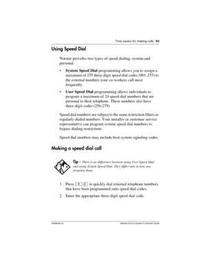 Page 83Time savers for making calls / 83
P0992640 03 Modular ICS 6.0 System Coordinator Guide
Using Speed Dial
Norstar provides two types of speed dialing: system and 
personal. 
System Speed Dial programming allows you to assign a 
maximum of 255 three-digit speed dial codes (001-255) to 
the external numbers your co-workers call most 
frequently. 
User Speed Dial programming allows individuals to 
program a maximum of 24 speed dial numbers that are 
personal to their telephone. These numbers also have...