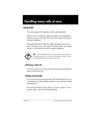 Page 89P0992640 03 Modular ICS 6.0 System Coordinator Guide
Handling many calls at once
Using Hold
You can temporarily suspend a call by pressing ³.
When a call is on hold, its indicator flashes on all telephones 
that have access to the line. The call can be retrieved from any 
of these telephones. 
On the M7100 and T7100 sets, ³ alternates between two 
lines. One line is active, the other is on hold. These sets cannot 
retrieve a call placed on hold by another telephone.
Retrieving a held call
You can connect...