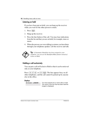 Page 9090 / Handling many calls at once
Modular ICS 6.0 System Coordinator Guide P0992640 03
Listening on hold
If you have been put on hold, you can hang up the receiver 
while you wait for the other person to return. 
1. Press ³.
2. Hang up the receiver.
3. Press the line button of the call. You may hear indications 
from the far end that you are on hold, for example, tones or 
music.
4. When the person you were talking to returns you hear them 
through your telephone speaker. Lift the receiver and talk....