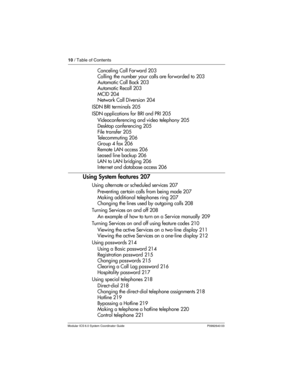 Page 1010 / Table of Contents
Modular ICS 6.0 System Coordinator Guide P0992640 03
Canceling Call For ward 203
Calling the number your calls are forwarded to 203
Automatic Call Back 203
Automatic Recall 203
MCID 204
Network Call Diversion 204
ISDN BRI terminals 205
ISDN applications for BRI and PRI 205
Videoconferencing and video telephony 205
Desktop conferencing 205
File transfer 205
Telecommuting 206
Group 4 fax 206
Remote LAN access 206
Leased line backup 206
LAN to LAN bridging 206
Internet and database...