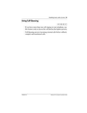 Page 91Handling many calls at once / 91
P0992640 03 Modular ICS 6.0 System Coordinator Guide
Using Call Queuing
²¡âÚ
If you have more than one call ringing at your telephone, use 
this feature code to choose the call that has the highest priority.
Call Queuing answers incoming external calls before callback, 
camped, and transferred calls. 