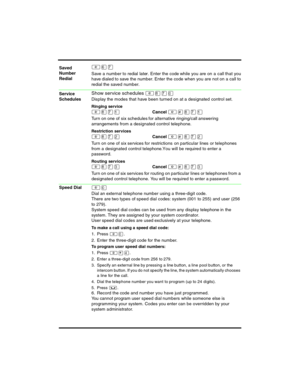 Page 8 
²ßà
Save a number to redial later. Enter the code while you are on a call that you 
have dialed to save the number. Enter the code when you are not on a call to 
redial the saved number.
Show service schedules ²¡àâ
Display the modes that have been turned on at a designated control  set.
Ringing service
²¡àÚCancel ²£¡àÚ
Turn on one of six schedules for alternative ringing/call answering 
arrangements from a designated control telephone.
Restriction services
²¡àÛCancel ²£¡àÛ
Tur n on one of six se rvices...