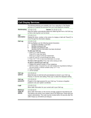 Page 10 
The following features are available only if you subscribe to Call Display 
services or to special line services from your local telephone company.
²¡ÚÞCancel ²£¡ÚÞ
Have the system automatically delete the oldest log item from a full Call Log, 
so that a new log item can be stored.
²¡ÚÚ
Display the name, number or line name of a ringing or held call. Press £ to 
move through the information displays.
²¡ÚÛ
Call Log displays use the following special characters:
1(underline) identifies a new item...