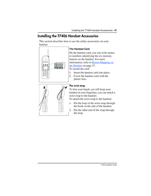 Page 47Installing the T7406 Handset Accessories / 47
T7406 Installation Guide
Installing the T7406 Handset Accessories
This section describes how to use the utility accessories on your 
handset.
The Handset Card
On the handset card, you can write names 
or numbers identifying the six memory 
buttons on the handset. For more 
information, refer to Button Mapping on 
the Handset on page 37.
To install the card:
1. Insert the handset card into place.
2. Cover the handset card with the 
plastic lens.
The wrist...