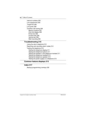 Page 12xii/ Table of Contents
Compact ICS 4.2 System Coordinator Guide P0941543 01
Internal numbers 205
Line assignment 205
Target line 206
Line pools 206
Overflow call routing 206
Memory buttons 207
One-line display 208
Prime line 208
Private lines 208
Volume bar 209
Wall mounting 209
Troubleshooting 210
Using the alarm telephone 210
Reporting and recording alarm codes 210
Testing the telephone 210
Testing the telephone display 211
Testing the telephone buttons 211
Testing the speaker in the telephone handset...