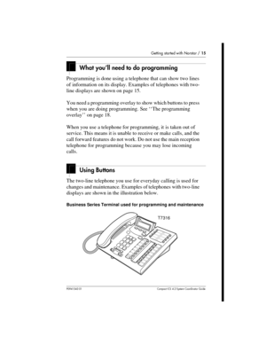 Page 15Getting started with Norstar /15
P0941543 01 Compact ICS 4.2 System Coordinator Guide
What you’ll need to do programming
Programming is done using a telephone that can show two lines
of information on its display. Examples of telephones with two-
line displays are shown on page 15.
You need a programming overlay to show which buttons to press
when you are doing programming. See ‘‘The programming
overlay’’ on page 18.
When you use a telephone for programming, it is taken out of
service. This means it is...