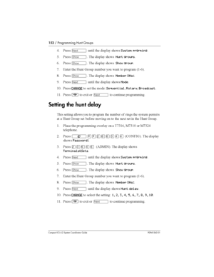 Page 152152/ Programming Hunt Groups
Compact ICS 4.2 System Coordinator Guide P0941543 01
) &	Ô 	  
System prgrming
@ &	
­ 	  
Hunt groups
/ &	
­ 	  
Show group
* 4	 	   
 	 
  

 6(9/7
: &	
­ 	  
Member DNs:
D &	
Ô 	  
Mode
(3 &	
CHANGE
 	 	 
	+SequentialRotaryBroadcast
(( &	
¨
 	, 
Ô
 
	 

Setting the hunt delay
 	 
 
...