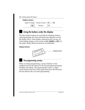 Page 1818/Getting started with Norstar
Compact ICS 4.2 System Coordinator Guide P0941543 01
Using the buttons under the display
The three display buttons are used both for telephone features
and programming, but what each button does depends on what
the display shows. Some display instructions that you may see
when making changes on the system areOK
,CHANGEorCOPY.In
this guide, display button instructions are underlined.
Display buttons
The programming overlay
When you begin programming, a group of buttons on...