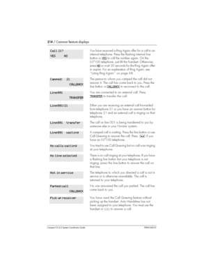 Page 214214/ Common feature displays
Compact ICS 4.2 System Coordinator Guide P0941543 01
You have received a Ring Again offer for a call to an
internal telephone. Press the flashing internalline
button orYES
to call the number again. On the
M7100 telephone, just lift the handset. Otherwise,
pressNO
or wait 30 seconds for the Ring Again offer
to expire. For an explanation ofRing Again, see
‘‘Using RingAgain’’ on page 68.
The person to whom you camped the call did not
answer it. The call has come back to you....