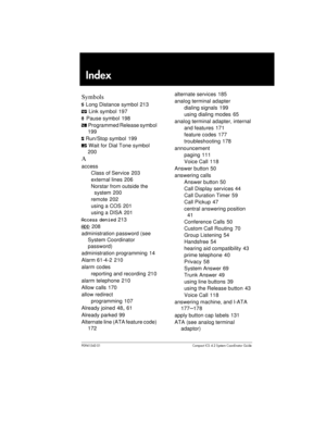 Page 217P0941543 01 Compact ICS 4.2 System Coordinator Guide
Index

	
¤Long Distance symbol 213
ÛLink symbol 197
ÝPause symbol 198
ÞProgrammed Release symbol
199
ßRun/Stop symbol 199
àWait for Dial Tone symbol
200

access
Class of Service 203
external lines 206
Norstar from outside the
system 200
remote 202
using a COS 201
using a DISA 201
Access denied213
ADD208
administration password (see
System Coordinator
password)
administration programming 14
Alarm 61-4-2 210
alarm codes
reporting and recording 210...