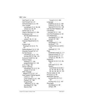 Page 222222/ Index
Compact ICS 4.2 System Coordinator Guide P0941543 01
Call ParkàÝ98
Call Pickup
àß47
Call Queuing
¡âÚ93
Call Transfer
canceling
£àâ95,96
using
àâ53,94
Camp-on
¡Û97
Class of Service
ß¡204
Conference Call
M7100 telephone
£Ü
51,52
using
Ü50,51,52
Contrast Adjustment
¥à
128
Custom Call
Routing
¥¡ÜÛ73,
191
Dialing Modes
¥¡Û65
Directed Pickup
àß47
Do Not Disturb
canceling
£¡Þ170
turning on
¡Þ66,170
Exclusive Hold
àá92
Feature Button
erasing
¥Ú129
programming
¥Ü129
ßÛPage 138
Group Listening...