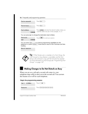 Page 3636/Frequently used programming operations
Compact ICS 4.2 System Coordinator Guide P0941543 01
Making Changes to Do Not Disturb on Busy
When you are on a call and a second call comes in, your
telephone rings softly to alert you to the second call. You can turn
this feature on or off for each telephone.
Begin the programming session
PressÔ.
Press­.
PressCHANGEand enter the internal number where you
want the calls to be sent. In this example, it’s 21.
You can pressCLRto change the destination back toNone....