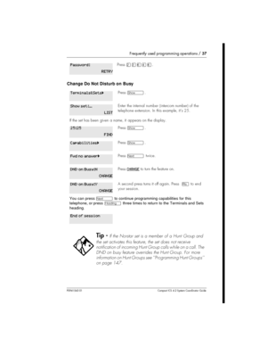 Page 37Frequently used programming operations /37
P0941543 01 Compact ICS 4.2 System Coordinator Guide
Change Do Not Disturb on Busy
PressÛÜßÝß.
Press­.
Enter the internalnumber (intercom number) of the
telephone extension. In this example, it’s 25.
If the set has been given a name, it appears on the display.
Press­.
Press­.
PressÔtwice.
PressCHANGEto turn the feature on.
A second press turns it off again. Press¨to end
your session.
You can pressÔto continue programming capabilities for this
telephone, or...