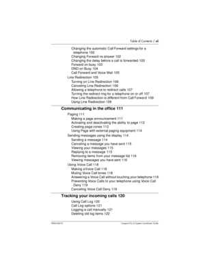Page 7Table of Contents /vii
P0941543 01 Compact ICS 4.2 System Coordinator Guide
Changing the automatic Call Forward settings for a
telephone 102
Changing Forward no answer 102
Changing the delay before a call isforwarded 103
Forward on busy 103
DND on Busy 104
Call Forward and Voice Mail 105
Line Redirection 105
Turning on Line Redirection 106
Canceling Line Redirection 106
Allowing a telephone to redirect calls 107
Turning the redirect ring for a telephone on or off 107
How Line Redirection is different...