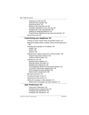 Page 8viii/ Table of Contents
Compact ICS 4.2 System Coordinator Guide P0941543 01
Viewing your Call Log 122
ViewingaCallLogitem122
Erasing log items 122
Making a call using Call Log 123
Creating a password to your Call Log 123
Changing your Call Log password 124
Deleting an assigned password 124
Programming a telephone to log calls automatically 124
Using Voice mail 126
Customizing your telephone 127
Finding out what a button does using Button Inquiry 127
Making the display darker or lighter using Contrast...