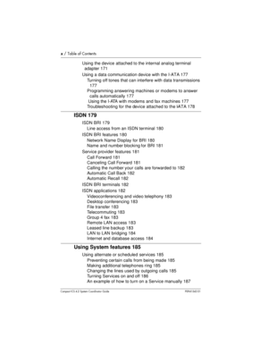 Page 10x/ Table of Contents
Compact ICS 4.2 System Coordinator Guide P0941543 01
Using the device attached to the internalanalog terminal
adapter 171
Using a data communication device with the I-ATA 177
Turning off tones that can interfere with data transmissions
177
Programming answering machines or modems to answer
calls automatically 177
Using the I-ATA with modems and fax machines 177
Troubleshooting for the device attached to the I-ATA 178
ISDN 179
ISDN BRI 179
Line access from an ISDN terminal 180
ISDN...