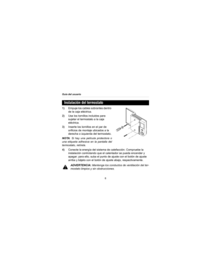 Page 28Guía del usuario
6
1)Empuje los cables sobrantes dentro 
de la caja eléctrica.
2)Use los tornillos incluidos para 
sujetar el termostato a la caja 
eléctrica.
3)Inserte los tornillos en el par de 
orificios de montaje ubicados a la 
derecha o izquierda del termostato.
NOTA: Si hay una película protectora o
una etiqueta adhesiva en la pantalla del
termostato, retírela.
4)Conecte la energía del sistema de calefacción. Compruebe la 
instalación controlando que el calentador se pueda encender y 
apagar; para...