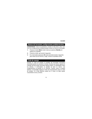 Page 37RLV4305
15
ADVERTENCIA: Todos los parámetros, excepto el reloj (hora y día), vuel-
ven a las configuraciones predeterminadas cuando se reinicia el termostato.
1)Presione el botón Mode (modo) hasta que aparezca Standby (en 
espera) en la pantalla.
2)Presione el botón   durante 6 segundos.
3)En el termostato aparecerá rSt (reset [reinicio]) durante 2 segundos 
para indicar que se reinició y, luego, volverá a la pantalla normal.
Durante un corte de energía, la pantalla del termostato permanece
encendida...