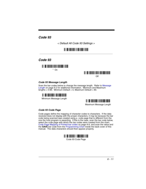 Page 1016 - 11
Code 93
< Default All Code 93 Settings >
Code 93
Code 93 Message Length
Scan the bar codes below to change the message length.  Refer to Message 
Lengthon page 6-2 for additional information.  Minimum and Maximum
lengths = 0-80.  Minimum Default = 0, Maximum Default = 80.
Code 93 Code Page
Code pages define the mapping of character codes to characters.  If the data 
received does not display with the proper characters, it may be because the bar 
code being scanned was created using a  code page...