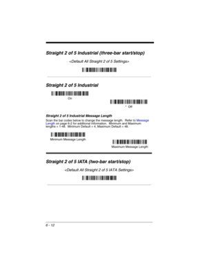 Page 1026 - 12
Straight 2 of 5 Industrial (three-bar start/stop)

Straight 2 of 5 Industrial
Straight 2 of 5 Industrial Message Length
Scan the bar codes below to change the message length.  Refer to Message 
Lengthon page 6-2 for additional information.  Minimum and Maximum
lengths = 1-48.  Minimum Default = 4, Maximum Default = 48.
Straight 2 of 5 IATA (two-bar start/stop)

On
*  Off
Minimum Message Length
Maximum Message Length 