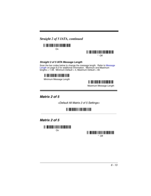 Page 1036 - 13
Straight 2 of 5 IATA, continued
Straight 2 of 5 IATA Message Length
Scan the bar codes below to change the message length.  Refer to Message 
Lengthon page 6-2 for additional information.  Minimum and Maximum
lengths = 1-48.  Minimum Default = 4, Maximum Default = 48.
Matrix 2 of 5

Matrix 2 of 5
On
*  Off
Minimum Message Length
Maximum Message Length
On
*  Off 