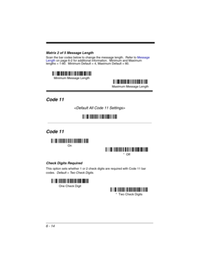 Page 1046 - 14
Matrix 2 of 5 Message Length
Scan the bar codes below to change the message length.  Refer to Message 
Lengthon page 6-2 for additional information.  Minimum and Maximum
lengths = 1-80.  Minimum Default = 4, Maximum Default = 80.
Code 11

Code 11
Check Digits Required
This option sets whether 1 or 2 check digits are required with Code 11 bar 
codes.  
Default = Two Check Digits.
Minimum Message Length
Maximum Message Length
On
*  Off
One Check Digit
*  Two Check Digits 