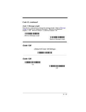 Page 1056 - 15
Code 11, continued
Code 11 Message Length
Scan the bar codes below to change the message length.  Refer to Message 
Lengthon page 6-2 for additional information.  Minimum and Maximum
lengths = 1-80.   Minimum Default = 4, Maximum Default = 80.
Code 128

Code 128
Minimum Message Length
Maximum Message Length
* On
Off 