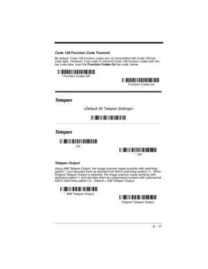 Page 1076 - 17
Code 128 Function Code Transmit
By default, Code 128 function codes are not transmitted with Code 128 bar 
code data.  However, if you wish to transmit Code 128 function codes with the 
bar code data, scan the Function Codes On bar code, below.
Te l e p e n

Te l e p e n
Telepen Output
Using AIM Telepen Output, the image scanner reads symbols with start/stop 
pattern 1 and decodes them as standard full ASCII (start/stop pattern 1).  When 
Original Telepen Output is selected, the image scanner...