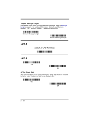 Page 1086 - 18
Telepen Message Length
Scan the bar codes below to change the message length.  Refer to Message 
Lengthon page 6-2 for additional information.  Minimum and Maximum
lengths = 1-60.   Minimum Default = 1, Maximum Default = 60.
UPC A

UPC A
UPC A Check Digit
This selection allows you to specify whether the check digit should be transmit-
ted at the end of the scanned data or not.  Default = On.
Minimum Message Length
Maximum Message Length
*  On
Off
*  On
Off 