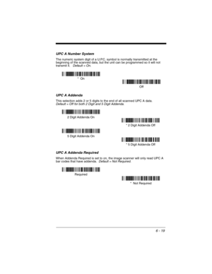 Page 1096 - 19
UPC A Number System
The numeric system digit of a U.P.C. symbol is normally transmitted at the 
beginning of the scanned data, but the unit can be programmed so it will not 
transmit it.
   Default = On.
UPC A Addenda
This selection adds 2 or 5 digits to the end of all scanned UPC A data.Default = Off for both 2 Digit and 5 Digit Addenda.
UPC A Addenda Required
When Addenda Required is set to on, the image scanner will only read UPC A 
bar codes that have addenda.  Default = Not Required.
Off *...