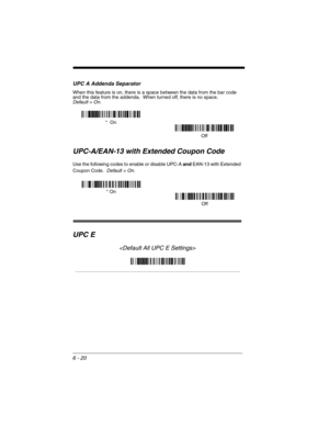 Page 1106 - 20
UPC A Addenda Separator
When this feature is on, there is a space between the data from the bar code 
and the data from the addenda.  When turned off, there is no space.  
Default = On.
UPC-A/EAN-13 with Extended Coupon Code
Use the following codes to enable or disable UPC-A and EAN-13 with Extended 
Coupon Code.  
Default = On.
UPC E

Off *  On
* On
Off 