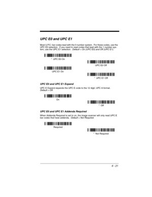 Page 1116 - 21
UPC E0 and UPC E1
Most U.P.C. bar codes lead with the 0 number system.  For these codes, use the 
UPC E0 selection.  If you need to read codes that lead with the 1 number sys-
tem, use the UPC E1 selection.  
Default = On (UPC E0) and Off (UPC E1).
UPC E0 and UPC E1 Expand
UPC E Expand expands the UPC E code to the 12 digit, UPC A format.  Default = Off.
UPC E0 and UPC E1 Addenda Required
When Addenda Required is set to on, the image scanner will only read UPC E 
bar codes that have addenda....