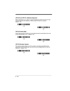 Page 1126 - 22
UPC E0 and UPC E1 Addenda Separator
When this feature is on, there is a space between the data from the bar code 
and the data from the addenda.  When turned off, there is no space.  
Default = On.
UPC E0 Check Digit
Check Digit specifies whether the check digit should be transmitted at the end 
of the scanned data or not.  Default = On.
UPC E0 Number System
The numeric system digit of a U.P.C. symbol is normally transmitted at the 
beginning of the scanned data, but the unit can be programmed so...