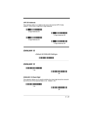 Page 1136 - 23
UPC E0 Addenda
This selection adds 2 or 5 digits to the end of all scanned UPC E data.Default = Off for both 2 Digit and 5 Digit Addenda.
EAN/JAN 13

EAN/JAN 13
EAN/JAN 13 Check Digit
This selection allows you to specify whether the check digit should be transmit-
ted at the end of the scanned data or not.  Default = On.
* 5 Digit Addenda Off 5 Digit Addenda On* 2 Digit Addenda Off 2 Digit Addenda On
*  On
Off
Off *  On 