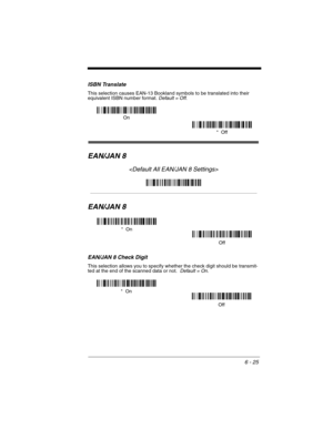 Page 1156 - 25
ISBN Translate
This selection causes EAN-13 Bookland symbols to be translated into their 
equivalent ISBN number format. Default = Off.
EAN/JAN 8

EAN/JAN 8
EAN/JAN 8 Check Digit
This selection allows you to specify whether the check digit should be transmit-
ted at the end of the scanned data or not.  Default = On.
*  Off On
*  On
Off
Off *  On 
