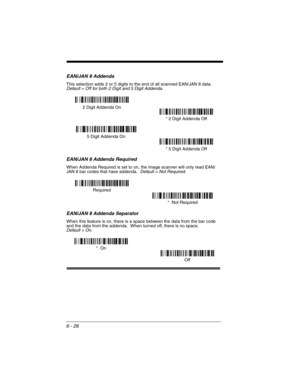 Page 1166 - 26
EAN/JAN 8 Addenda
This selection adds 2 or 5 digits to the end of all scanned EAN/JAN 8 data.Default = Off for both 2 Digit and 5 Digit Addenda.
EAN/JAN 8 Addenda Required
When Addenda Required is set to on, the image scanner will only read EAN/
JAN 8 bar codes that have addenda.  Default = Not Required.
EAN/JAN 8 Addenda Separator
When this feature is on, there is a space between the data from the bar code 
and the data from the addenda.  When turned off, there is no space.  
Default = On.
* 5...