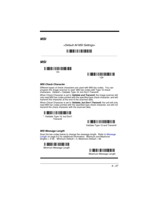 Page 1176 - 27
MSI

MSI
MSI Check Character
Different types of check characters are used with MSI bar codes.  You can 
program the image scanner to read  MSI bar codes with Type 10 check 
characters. 
 Default = Validate Type 10, but Don’t Transmit.
When Check Character is set to Validate and Transmit, the image scanner will 
only read MSI bar codes printed with the specified type check character, and will 
transmit this character at the end of the scanned data.
When Check Character is set to 
Validate, but...