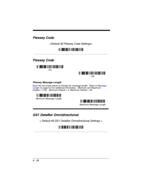 Page 1186 - 28
Plessey Code

Plessey Code
Plessey Message Length
Scan the bar codes below to change the message length.  Refer to Message 
Lengthon page 6-2 for additional information.  Minimum and Maximum
lengths = 4-48.   Minimum Default = 4, Maximum Default = 48.
GS1 DataBar Omnidirectional
< Default All GS1 DataBar Omnidirectional Settings >
On
* Off
Minimum Message Length
Maximum Message Length 