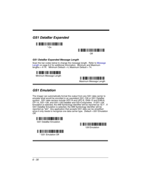 Page 1206 - 30
GS1 DataBar Expanded
GS1 DataBar Expanded Message Length
Scan the bar codes below to change the message length.  Refer to Message 
Lengthon page 6-2 for additional information.  Minimum and Maximum
lengths = 4-74.   Minimum Default = 4, Maximum Default = 74.
GS1 Emulation
The imager can automatically format the output from any GS1 data carrier to 
emulate what would be encoded in an equivalent GS1-128 or GS1 DataBar  
symbol.  GS1 data carriers include UPC-A and UPC-E, EAN-13 and EAN-8, 
ITF-14,...